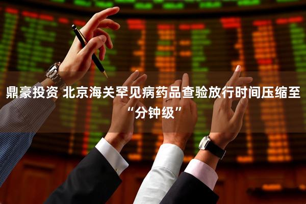 鼎豪投资 北京海关罕见病药品查验放行时间压缩至“分钟级”