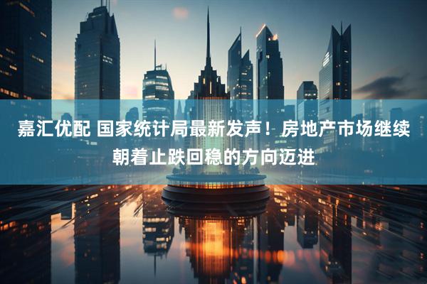 嘉汇优配 国家统计局最新发声！房地产市场继续朝着止跌回稳的方向迈进