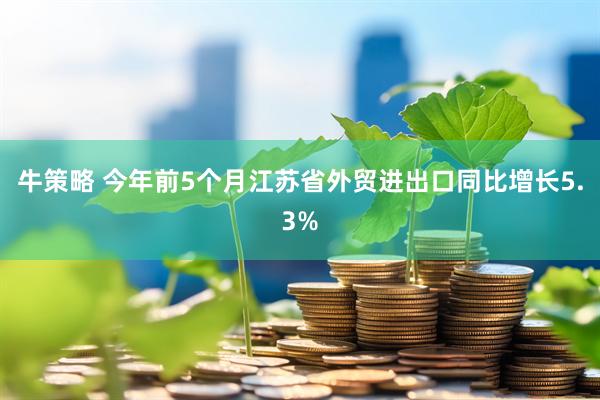 牛策略 今年前5个月江苏省外贸进出口同比增长5.3%