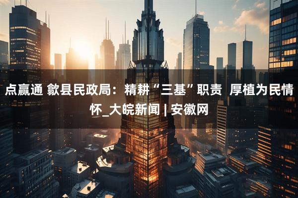点赢通 歙县民政局：精耕“三基”职责  厚植为民情怀_大皖新闻 | 安徽网