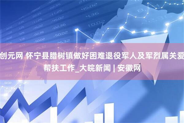 创元网 怀宁县腊树镇做好困难退役军人及军烈属关爱帮扶工作_大皖新闻 | 安徽网