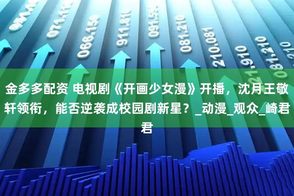 金多多配资 电视剧《开画少女漫》开播，沈月王敬轩领衔，能否逆袭成校园剧新星？_动漫_观众_崎君