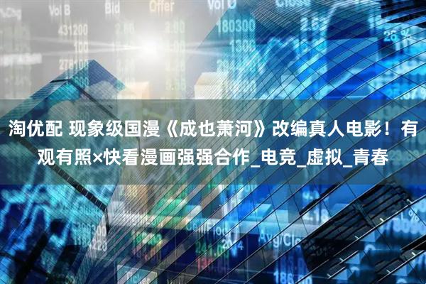 淘优配 现象级国漫《成也萧河》改编真人电影！有观有照×快看漫画强强合作_电竞_虚拟_青春