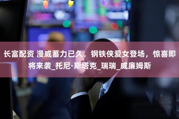 长富配资 漫威蓄力已久，钢铁侠爱女登场，惊喜即将来袭_托尼·斯塔克_瑞瑞_威廉姆斯