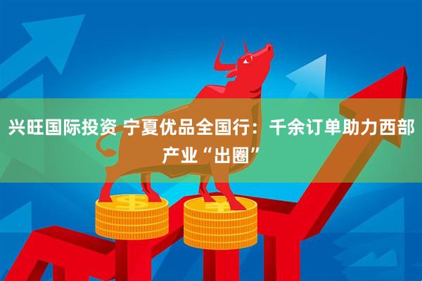 兴旺国际投资 宁夏优品全国行：千余订单助力西部产业“出圈”