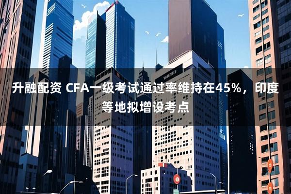 升融配资 CFA一级考试通过率维持在45%，印度等地拟增设考点