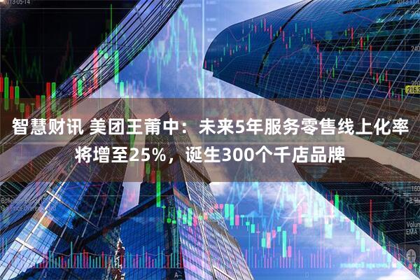 智慧财讯 美团王莆中：未来5年服务零售线上化率将增至25%，诞生300个千店品牌