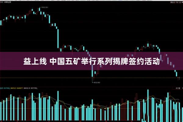 益上线 中国五矿举行系列揭牌签约活动