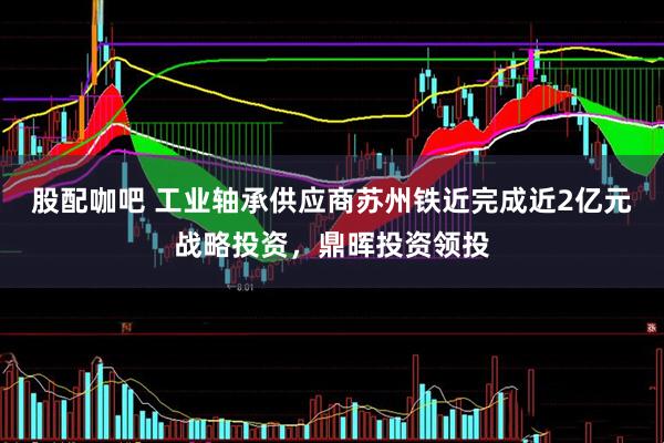 股配咖吧 工业轴承供应商苏州铁近完成近2亿元战略投资，鼎晖投资领投