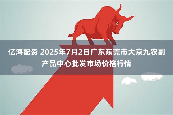 亿海配资 2025年7月2日广东东莞市大京九农副产品中心批发市场价格行情