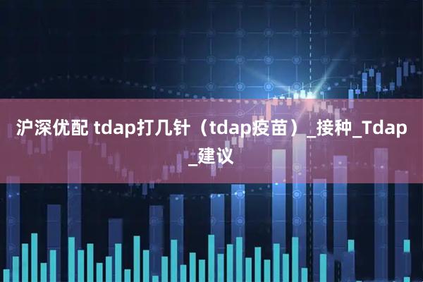 沪深优配 tdap打几针（tdap疫苗）_接种_Tdap_建议