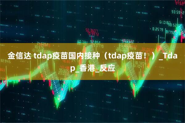 金信达 tdap疫苗国内接种（tdap疫苗！）_Tdap_香港_反应