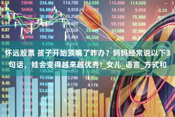 怀远股票 孩子开始顶嘴了咋办？妈妈经常说以下3句话，娃会变得越来越优秀!_女儿_语言_方式和