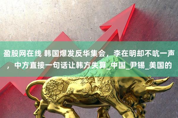 盈股网在线 韩国爆发反华集会，李在明却不吭一声，中方直接一句话让韩方失算_中国_尹锡_美国的