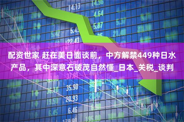 配资世家 赶在美日面谈前，中方解禁449种日水产品，其中深意石破茂自然懂_日本_关税_谈判