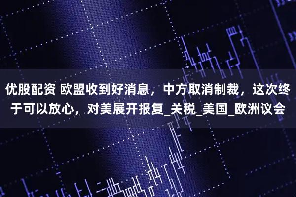优股配资 欧盟收到好消息，中方取消制裁，这次终于可以放心，对美展开报复_关税_美国_欧洲议会