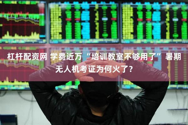 杠杆配资网 学费近万 “培训教室不够用了” 暑期无人机考证为何火了？