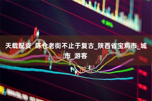 天载配资  陈仓老街不止于复古_陕西省宝鸡市_城市_游客