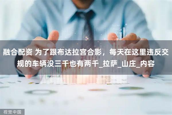 融合配资 为了跟布达拉宫合影，每天在这里违反交规的车辆没三千也有两千_拉萨_山庄_内容