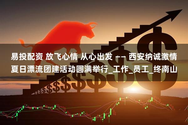 易投配资 放飞心情 从心出发 —— 西安纳诚激情夏日漂流团建活动圆满举行_工作_员工_终南山
