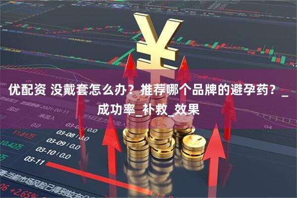 优配资 没戴套怎么办？推荐哪个品牌的避孕药？_成功率_补救_效果