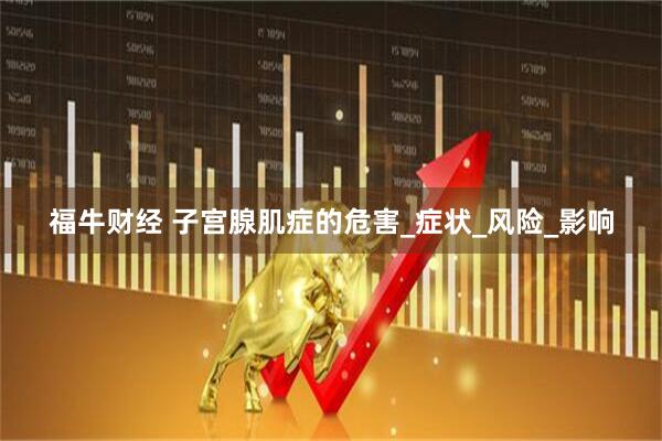 福牛财经 子宫腺肌症的危害_症状_风险_影响