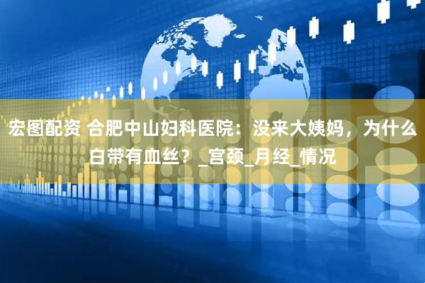 宏图配资 合肥中山妇科医院：没来大姨妈，为什么白带有血丝？_宫颈_月经_情况