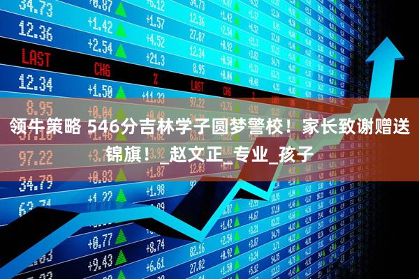 领牛策略 546分吉林学子圆梦警校！家长致谢赠送锦旗！_赵文正_专业_孩子