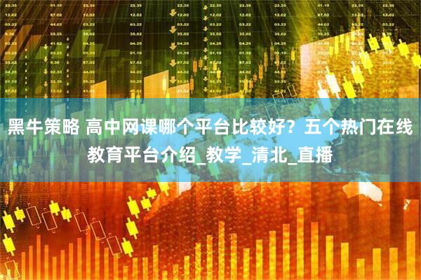 黑牛策略 高中网课哪个平台比较好？五个热门在线教育平台介绍_教学_清北_直播