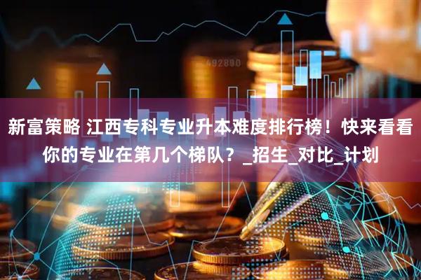新富策略 江西专科专业升本难度排行榜！快来看看你的专业在第几个梯队？_招生_对比_计划