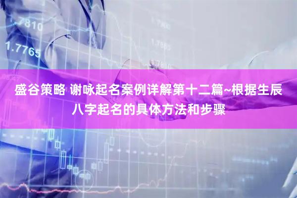 盛谷策略 谢咏起名案例详解第十二篇~根据生辰八字起名的具体方法和步骤