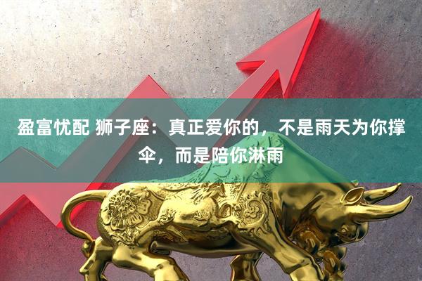 盈富忧配 狮子座：真正爱你的，不是雨天为你撑伞，而是陪你淋雨