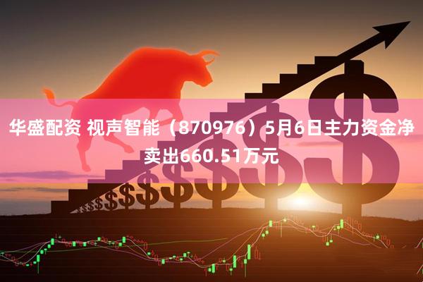 华盛配资 视声智能（870976）5月6日主力资金净卖出660.51万元