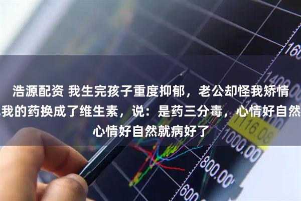 浩源配资 我生完孩子重度抑郁，老公却怪我矫情，偷偷把我的药换成了维生素，说：是药三分毒，心情好自然就病好了