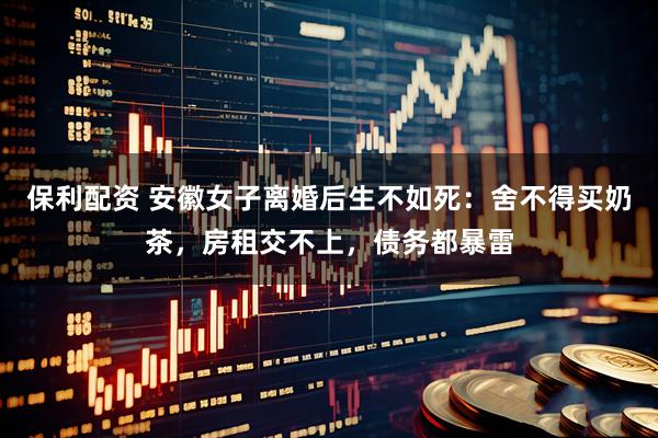 保利配资 安徽女子离婚后生不如死：舍不得买奶茶，房租交不上，债务都暴雷