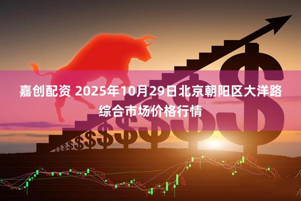 嘉创配资 2025年10月29日北京朝阳区大洋路综合市场价格行情